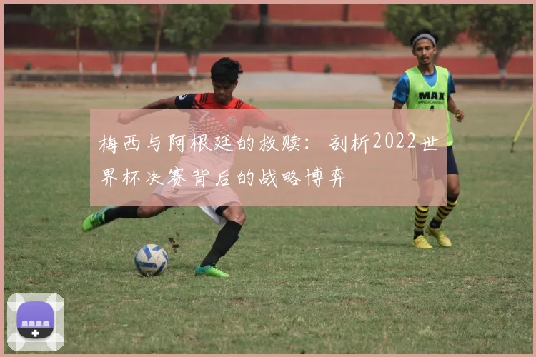 梅西与阿根廷的救赎：剖析2022世界杯决赛背后的战略博弈